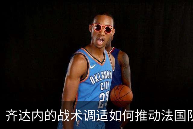 齐达内的战术调适如何推动法国队逆转胜利